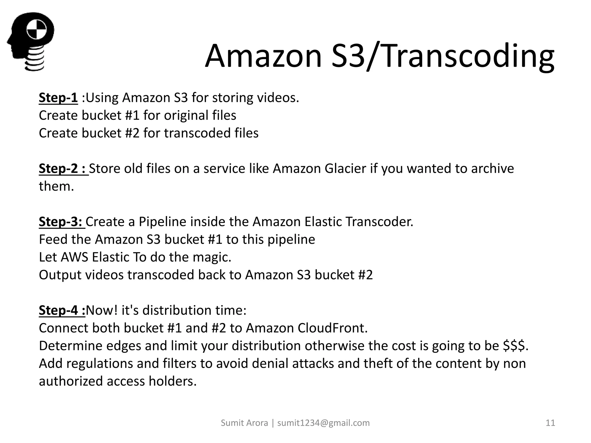 Step-1 :Using Amazon S3 for storing videos.
Create bucket #1 for original files
Create bucket #2 for transcoded files
Step-2 : Store old files on a service like Amazon Glacier if you wanted to archive
them.
Step-3: Create a Pipeline inside the Amazon Elastic Transcoder.
Feed the Amazon S3 bucket #1 to this pipeline
Let AWS Elastic To do the magic.
Output videos transcoded back to Amazon S3 bucket #2
Step-4 :Now! it's distribution time:
Connect both bucket #1 and #2 to Amazon CloudFront.
Determine edges and limit your distribution otherwise the cost is going to be $$$.
Add regulations and filters to avoid denial attacks and theft of the content by non
authorized access holders.
Amazon S3/Transcoding
Sumit Arora | sumit1234@gmail.com 11
 