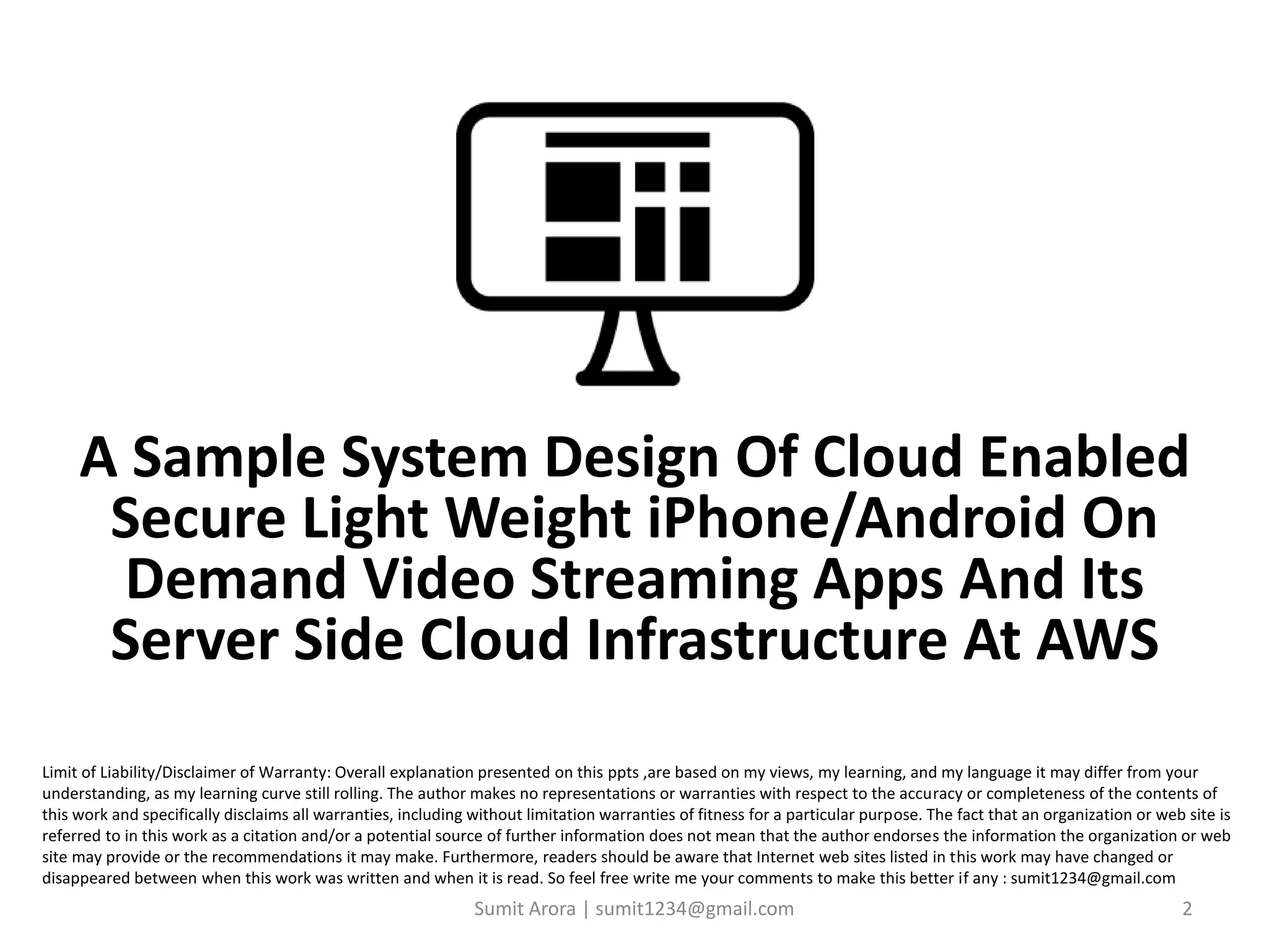 Sumit Arora | sumit1234@gmail.com 2
Limit of Liability/Disclaimer of Warranty: Overall explanation presented on this ppts ,are based on my views, my learning, and my language it may differ from your
understanding, as my learning curve still rolling. The author makes no representations or warranties with respect to the accuracy or completeness of the contents of
this work and specifically disclaims all warranties, including without limitation warranties of fitness for a particular purpose. The fact that an organization or web site is
referred to in this work as a citation and/or a potential source of further information does not mean that the author endorses the information the organization or web
site may provide or the recommendations it may make. Furthermore, readers should be aware that Internet web sites listed in this work may have changed or
disappeared between when this work was written and when it is read. So feel free write me your comments to make this better if any : sumit1234@gmail.com
A Sample System Design Of Cloud Enabled
Secure Light Weight iPhone/Android On
Demand Video Streaming Apps And Its
Server Side Cloud Infrastructure At AWS
 