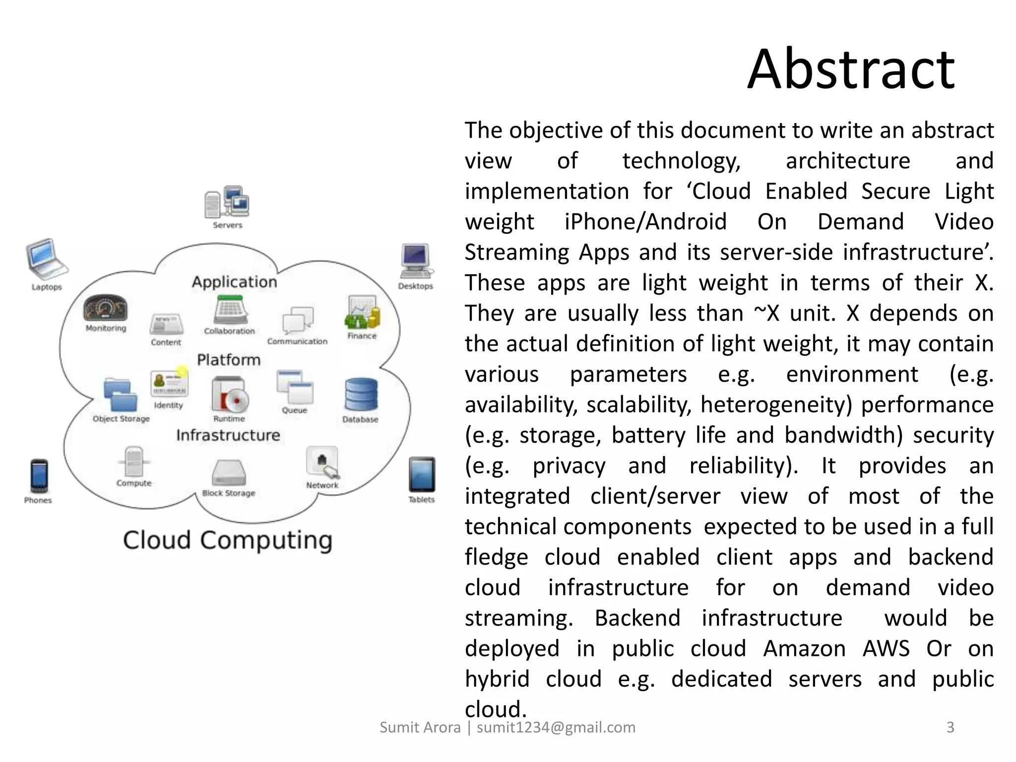 Abstract
The objective of this document to write an abstract
view of technology, architecture and
implementation for ‘Cloud Enabled Secure Light
weight iPhone/Android On Demand Video
Streaming Apps and its server-side infrastructure’.
These apps are light weight in terms of their X.
They are usually less than ~X unit. X depends on
the actual definition of light weight, it may contain
various parameters e.g. environment (e.g.
availability, scalability, heterogeneity) performance
(e.g. storage, battery life and bandwidth) security
(e.g. privacy and reliability). It provides an
integrated client/server view of most of the
technical components expected to be used in a full
fledge cloud enabled client apps and backend
cloud infrastructure for on demand video
streaming. Backend infrastructure would be
deployed in public cloud Amazon AWS Or on
hybrid cloud e.g. dedicated servers and public
cloud.
Sumit Arora | sumit1234@gmail.com 3
 