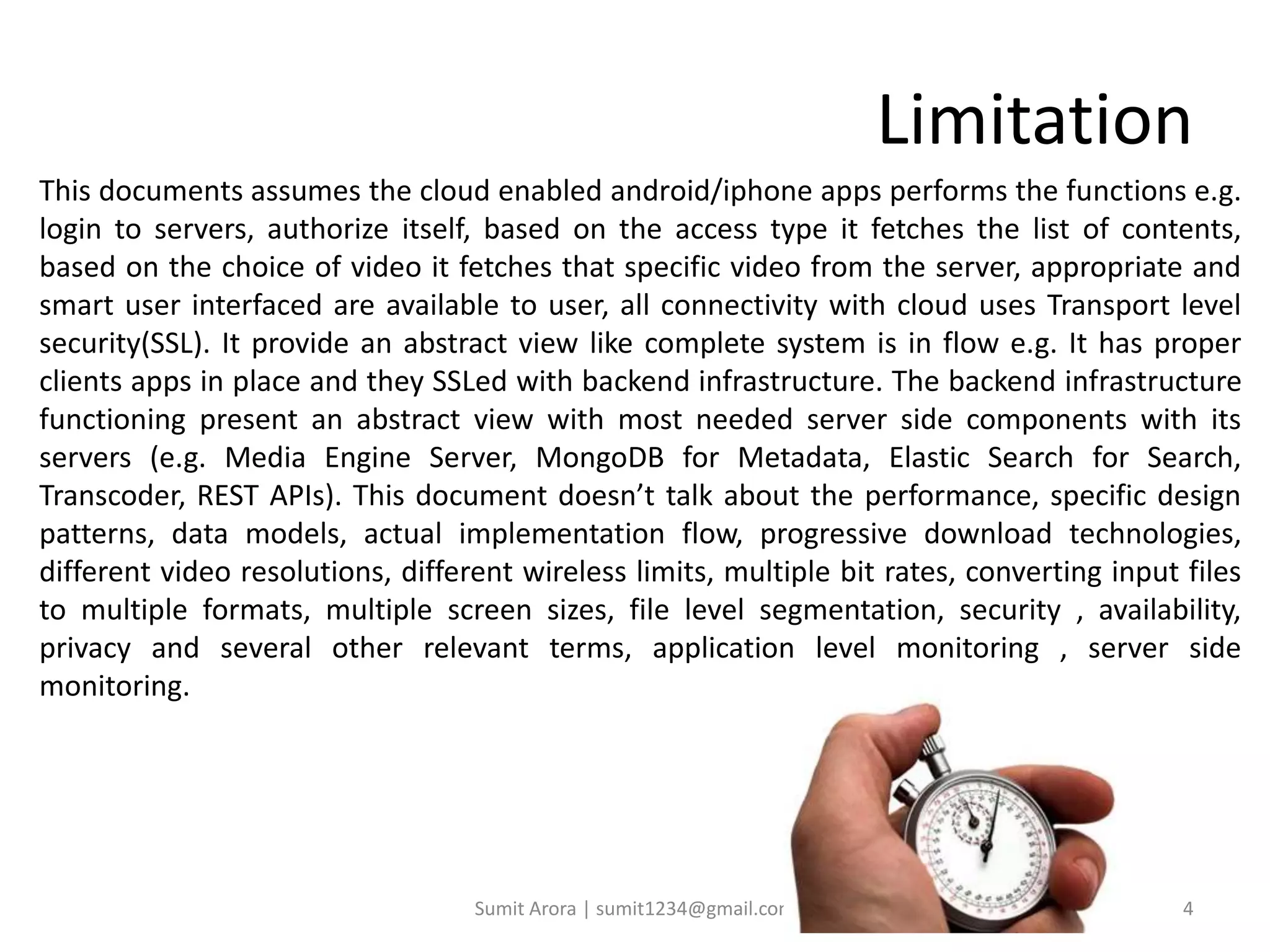 Limitation
This documents assumes the cloud enabled android/iphone apps performs the functions e.g.
login to servers, authorize itself, based on the access type it fetches the list of contents,
based on the choice of video it fetches that specific video from the server, appropriate and
smart user interfaced are available to user, all connectivity with cloud uses Transport level
security(SSL). It provide an abstract view like complete system is in flow e.g. It has proper
clients apps in place and they SSLed with backend infrastructure. The backend infrastructure
functioning present an abstract view with most needed server side components with its
servers (e.g. Media Engine Server, MongoDB for Metadata, Elastic Search for Search,
Transcoder, REST APIs). This document doesn’t talk about the performance, specific design
patterns, data models, actual implementation flow, progressive download technologies,
different video resolutions, different wireless limits, multiple bit rates, converting input files
to multiple formats, multiple screen sizes, file level segmentation, security , availability,
privacy and several other relevant terms, application level monitoring , server side
monitoring.
Sumit Arora | sumit1234@gmail.com 4
 
