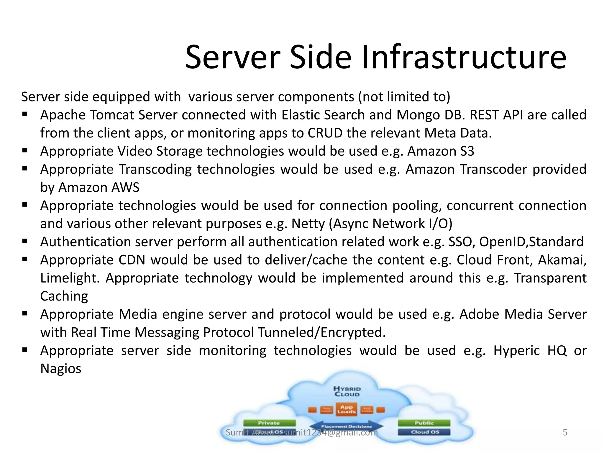 Server Side Infrastructure
Server side equipped with various server components (not limited to)
 Apache Tomcat Server connected with Elastic Search and Mongo DB. REST API are called
from the client apps, or monitoring apps to CRUD the relevant Meta Data.
 Appropriate Video Storage technologies would be used e.g. Amazon S3
 Appropriate Transcoding technologies would be used e.g. Amazon Transcoder provided
by Amazon AWS
 Appropriate technologies would be used for connection pooling, concurrent connection
and various other relevant purposes e.g. Netty (Async Network I/O)
 Authentication server perform all authentication related work e.g. SSO, OpenID,Standard
 Appropriate CDN would be used to deliver/cache the content e.g. Cloud Front, Akamai,
Limelight. Appropriate technology would be implemented around this e.g. Transparent
Caching
 Appropriate Media engine server and protocol would be used e.g. Adobe Media Server
with Real Time Messaging Protocol Tunneled/Encrypted.
 Appropriate server side monitoring technologies would be used e.g. Hyperic HQ or
Nagios
Sumit Arora | sumit1234@gmail.com 5
 