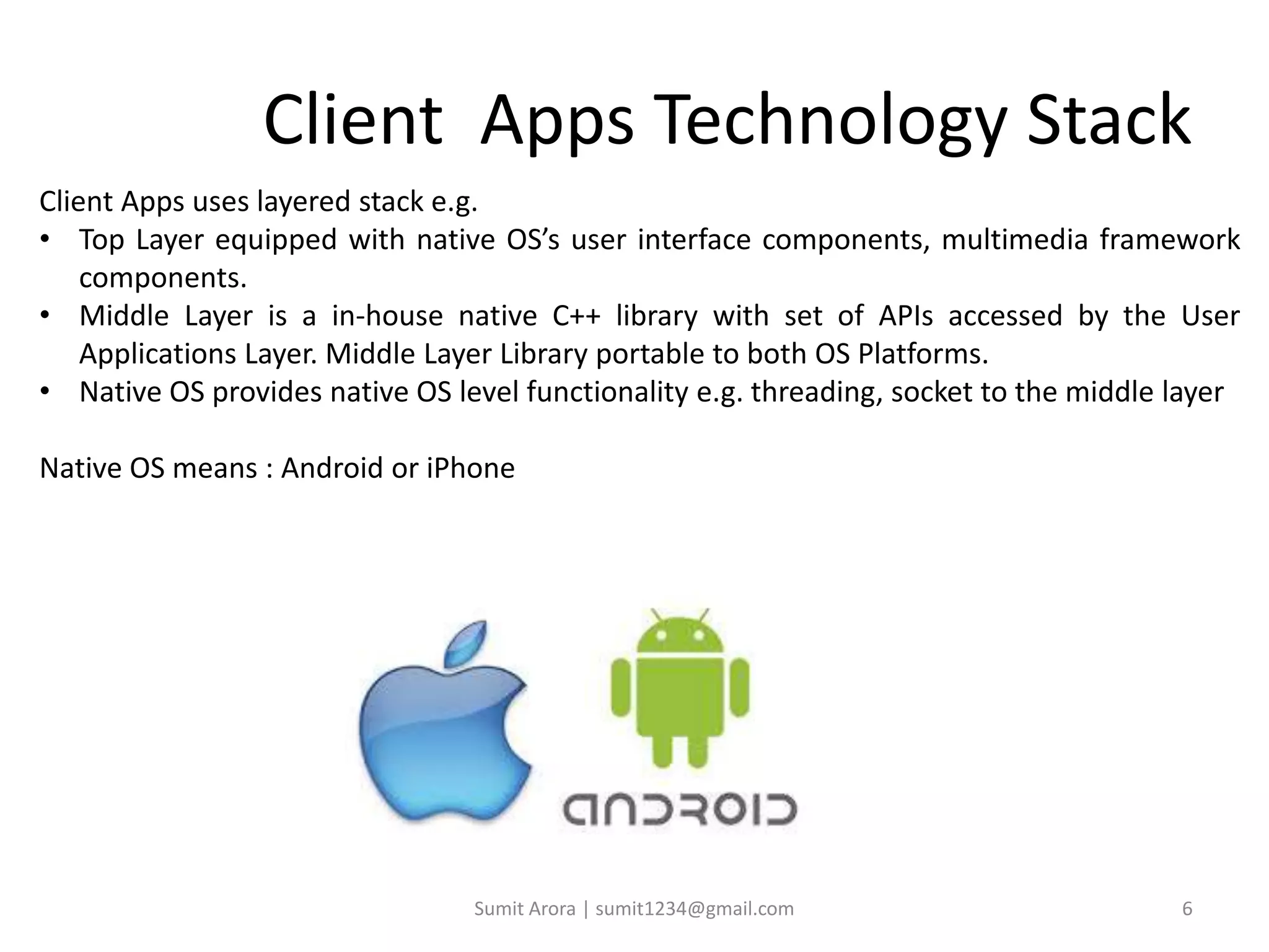 Client Apps Technology Stack
Client Apps uses layered stack e.g.
• Top Layer equipped with native OS’s user interface components, multimedia framework
components.
• Middle Layer is a in-house native C++ library with set of APIs accessed by the User
Applications Layer. Middle Layer Library portable to both OS Platforms.
• Native OS provides native OS level functionality e.g. threading, socket to the middle layer
Native OS means : Android or iPhone
Sumit Arora | sumit1234@gmail.com 6
 