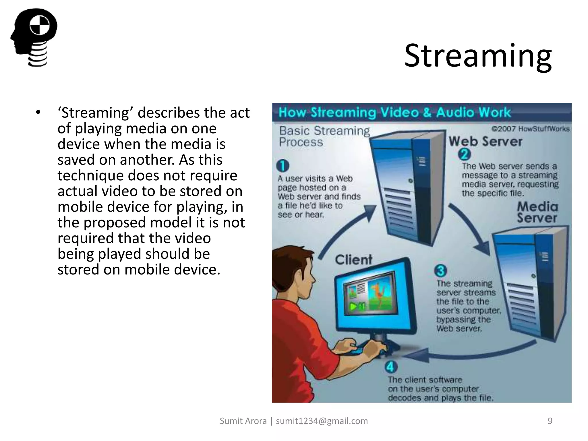 Streaming
• ‘Streaming’ describes the act
of playing media on one
device when the media is
saved on another. As this
technique does not require
actual video to be stored on
mobile device for playing, in
the proposed model it is not
required that the video
being played should be
stored on mobile device.
Sumit Arora | sumit1234@gmail.com 9
 
