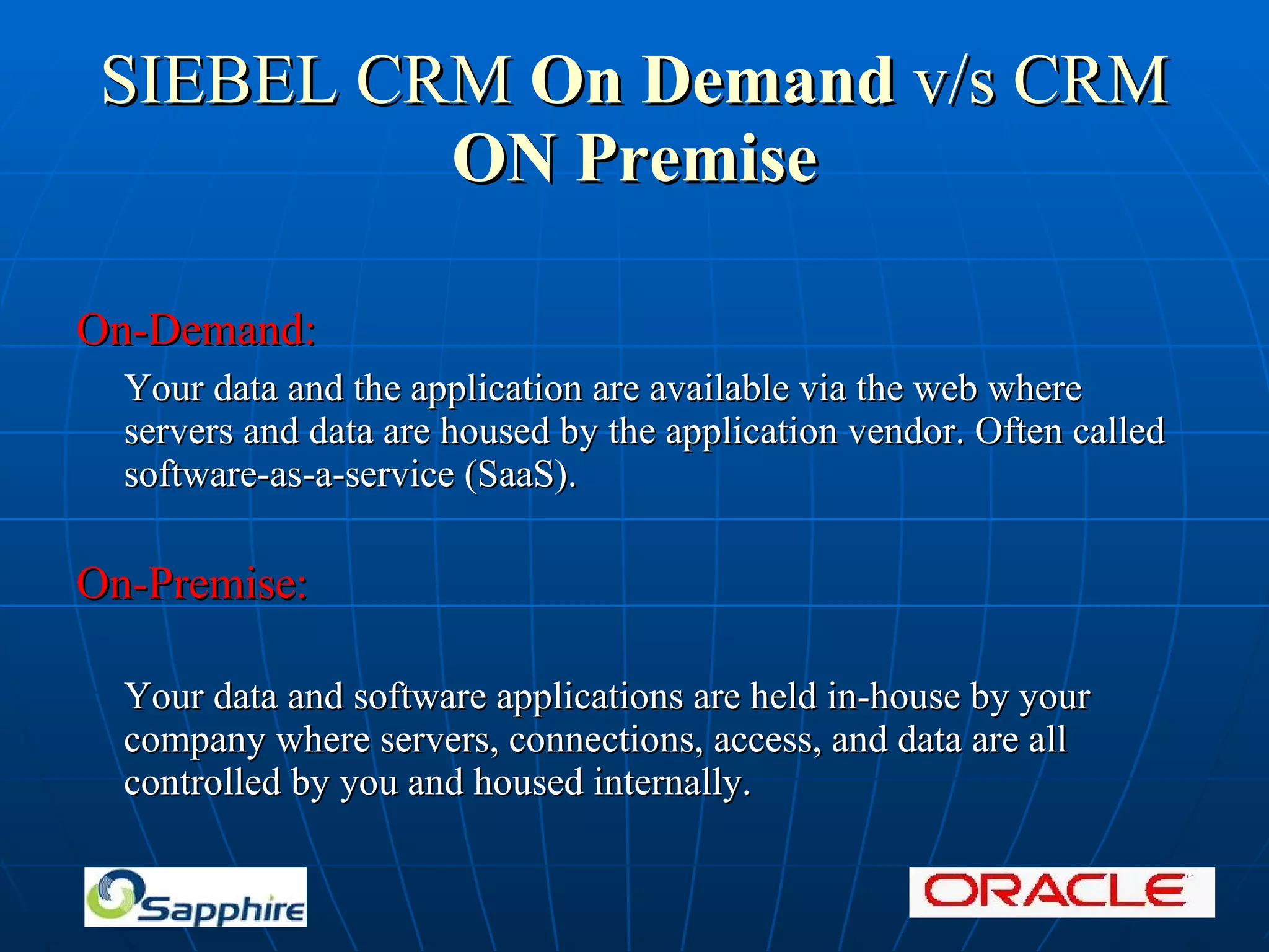 SIEBEL CRM On Demand v/s CRM ON Premise On-Demand: Your data and the application are available via the web where servers and data are housed by the application vendor. Often called software-as-a-service (SaaS). On-Premise: Your data and software applications are held in-house by your company where servers, connections, access, and data are all controlled by you and housed internally.