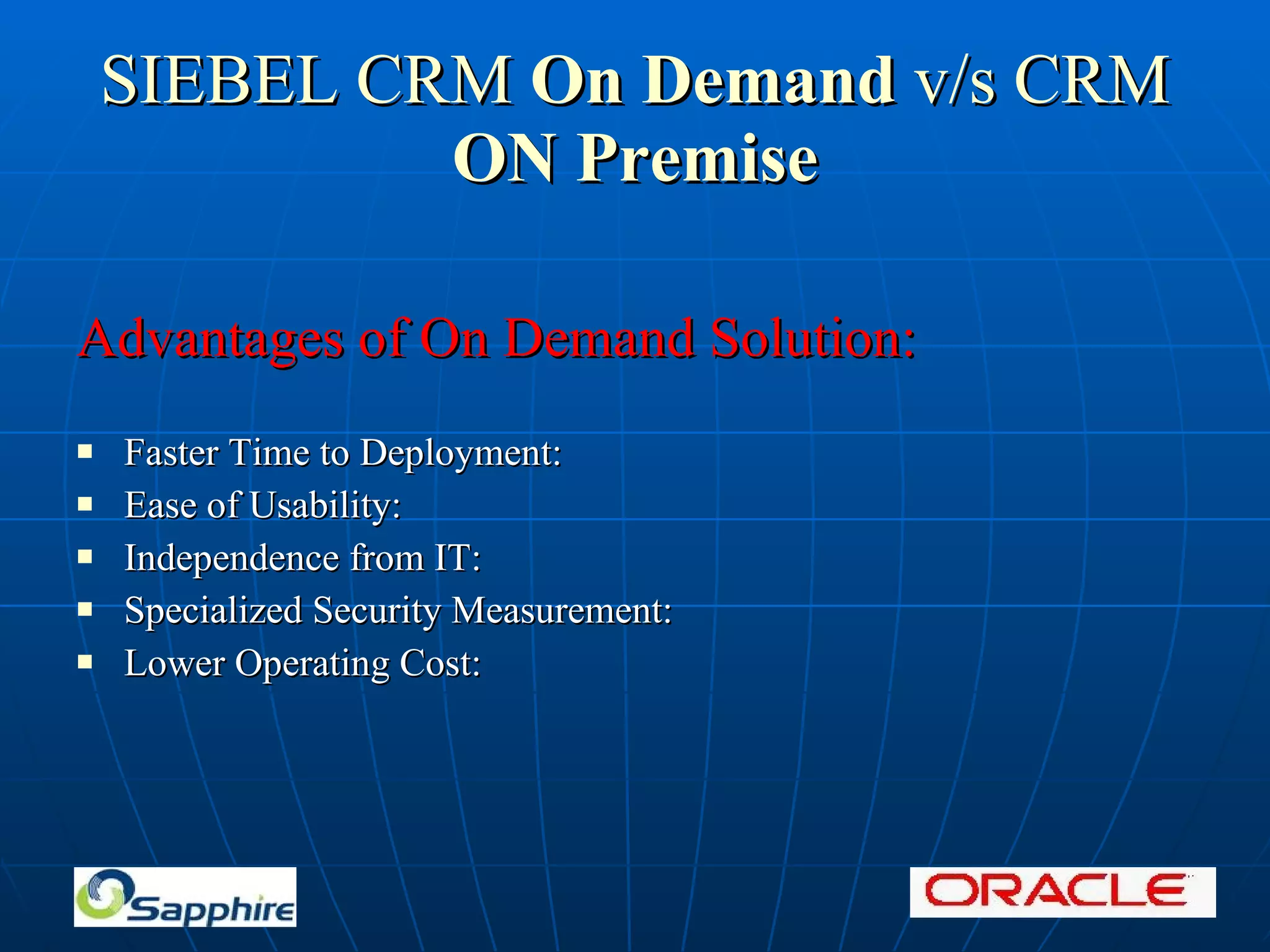 SIEBEL CRM On Demand v/s CRM ON Premise Advantages of On Demand Solution: Faster Time to Deployment: Ease of Usability: Independence from IT: Specialized Security Measurement: Lower Operating Cost: