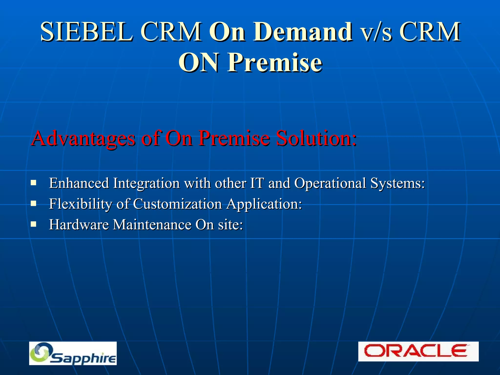SIEBEL CRM On Demand v/s CRM ON Premise Advantages of On Premise Solution: Enhanced Integration with other IT and Operational Systems: Flexibility of Customization Application: Hardware Maintenance On site: