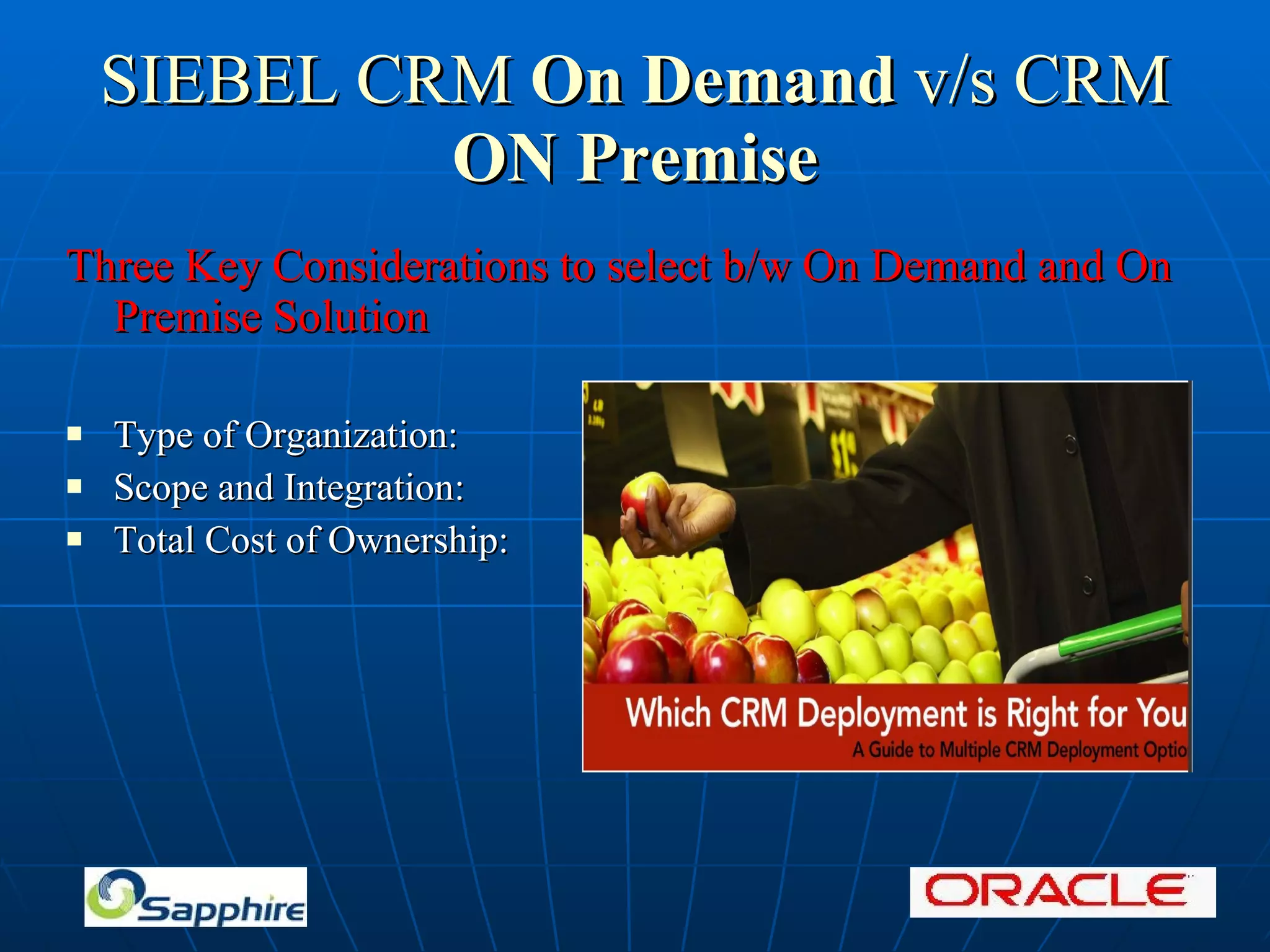 SIEBEL CRM On Demand v/s CRM ON Premise Three Key Considerations to select b/w On Demand and On Premise Solution Type of Organization: Scope and Integration: Total Cost of Ownership: