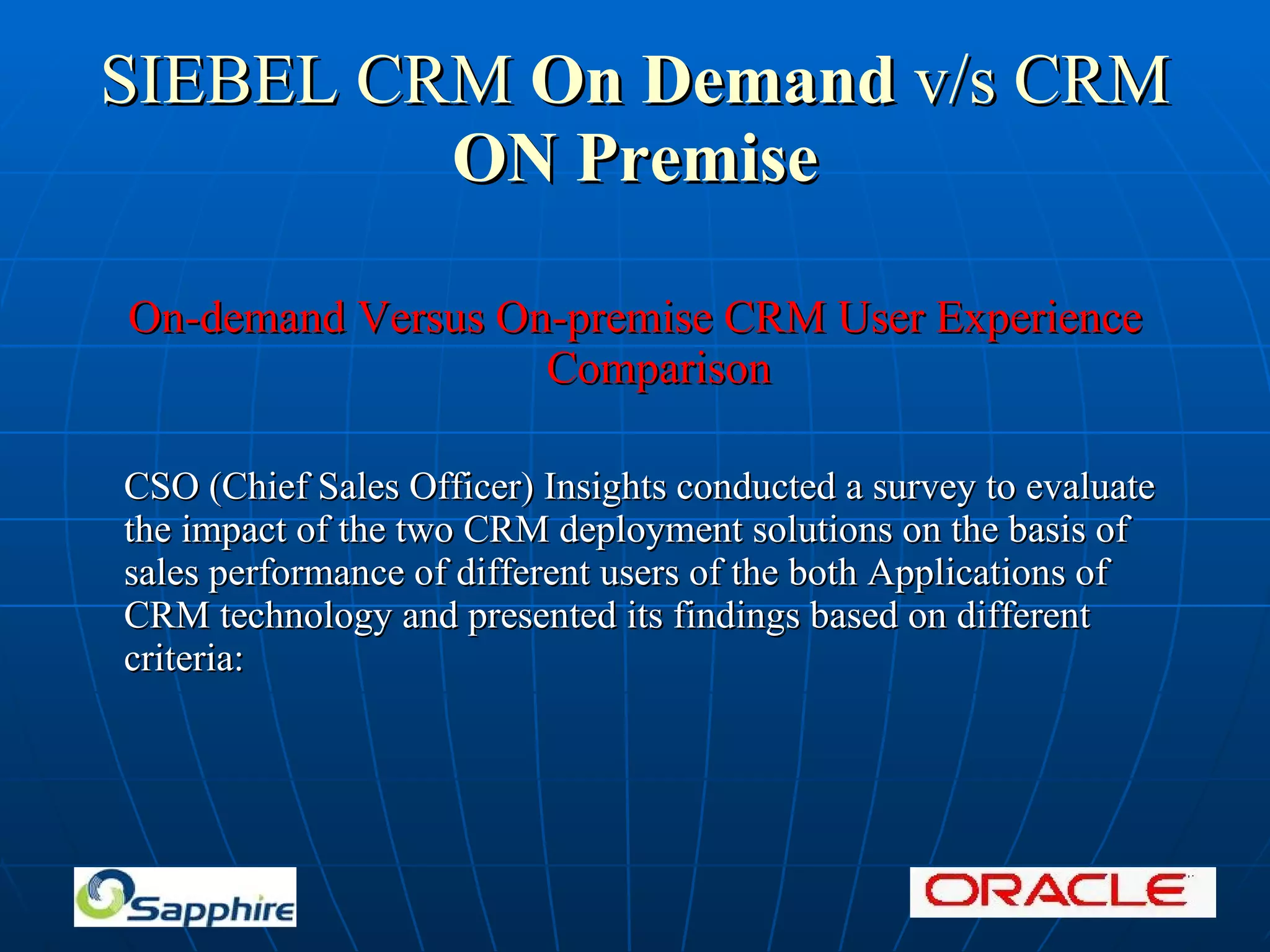 SIEBEL CRM On Demand v/s CRM ON Premise On-demand Versus On-premise CRM User Experience Comparison CSO (Chief Sales Officer) Insights conducted a survey to evaluate the impact of the two CRM deployment solutions on the basis of sales performance of different users of the both Applications of CRM technology and presented its findings based on different criteria: