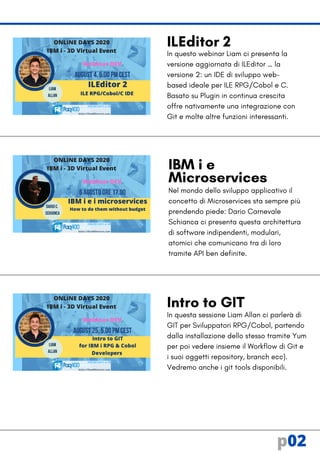 In questo webinar Liam ci presenta la
versione aggiornata di ILEditor … la
versione 2: un IDE di sviluppo web-
based ideale per ILE RPG/Cobol e C.
Basato su Plugin in continua crescita
offre nativamente una integrazione con
Git e molte altre funzioni interessanti.
IBM i e
Microservices
Nel mondo dello sviluppo applicativo il
concetto di Microservices sta sempre più
prendendo piede: Dario Carnevale
Schianca ci presenta questa architettura
di software indipendenti, modulari,
atomici che comunicano tra di loro
tramite API ben definite.
Intro to GIT
In questa sessione Liam Allan ci parlerà di
GIT per Sviluppatori RPG/Cobol, partendo
dalla installazione dello stesso tramite Yum
per poi vedere insieme il Workflow di Git e
i suoi oggetti repository, branch ecc).
Vedremo anche i git tools disponibili.
ILEditor 2
p02
 