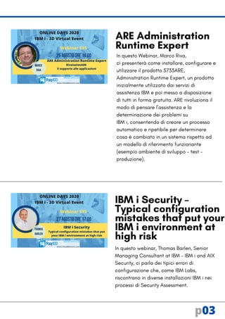 In questo Webinar, Marco Riva,
ci presenterà come installare, configurare e
utilizzare il prodotto 5733ARE,
Administration Runtime Expert, un prodotto
inizialmente utilizzato dai servizi di
assistenza IBM e poi messo a disposizione
di tutti in forma gratuita. ARE rivoluziona il
modo di pensare l’assistenza e la
determinazione dei problemi su
IBM i, consentendo di creare un processo
automatico e ripetibile per determinare
cosa è cambiato in un sistema rispetto ad
un modello di riferimento funzionante
(esempio ambiente di sviluppo – test –
produzione).
In questo webinar, Thomas Barlen, Senior
Managing Consultant at IBM – IBM i and AIX
Security, ci parla dei tipici errori di
configurazione che, come IBM Labs,
riscontrano in diverse installazioni IBM i nei
processi di Security Assessment.
IBM i Security –
Typical configuration
mistakes that put your
IBM i environment at
high risk
ARE Administration
Runtime Expert
p03
 
