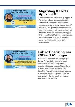 Dopo aver capito il Workflow e gli oggetti di
Git nel precedente webinar di Liam Allan
“Intro to Git”, vediamo in pratica come
possiamo migrare le nostre applicazione ILE
RPG su GIT per garantire un controllo delle
modifiche sul codice più sicuro e iniziare ad
introdurre anche nei laboratori di sviluppo
RPG i concetti di CI/CD (magari utilizzando
anche altri sistemi ALM per un controllo
completo del ciclo di sviluppo delle
applicazioni).
L’attenzione delle persone è sempre più
bassa. Per questo è importante saper
comunicare con efficacia per farsi
ascoltare. In questo webinar Massimiliano
Cavallo, ideatore del Metodo Public
Speaking Top, spiegherà come conquistare
l’attenzione del proprio pubblico durante
uno speech – dal vivo o online – e come
mantenerla fino alla fine.
Public Speaking per
CIO e IT Manager
Migrating ILE RPG
Apps to GIT
p04
 