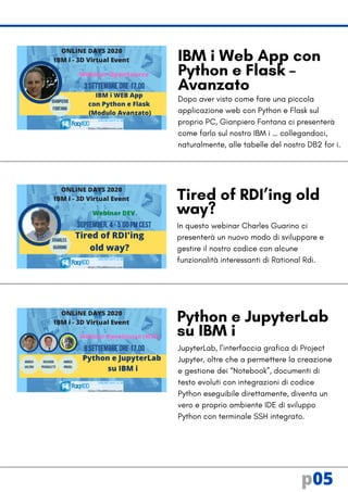 Dopo aver visto come fare una piccola
applicazione web con Python e Flask sul
proprio PC, Gianpiero Fontana ci presenterà
come farlo sul nostro IBM i … collegandoci,
naturalmente, alle tabelle del nostro DB2 for i.
In questo webinar Charles Guarino ci
presenterà un nuovo modo di sviluppare e
gestire il nostro codice con alcune
funzionalità interessanti di Rational Rdi.
Tired of RDI’ing old
way?
IBM i Web App con
Python e Flask –
Avanzato
p05
Python e JupyterLab
su IBM i
JupyterLab, l’interfaccia grafica di Project
Jupyter, oltre che a permettere la creazione
e gestione dei “Notebook”, documenti di
testo evoluti con integrazioni di codice
Python eseguibile direttamente, diventa un
vero e proprio ambiente IDE di sviluppo
Python con terminale SSH integrato.
 