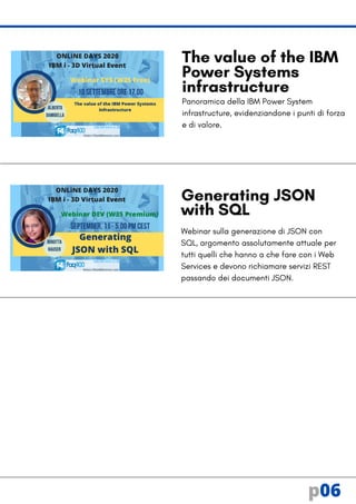 Panoramica della IBM Power System
infrastructure, evidenziandone i punti di forza
e di valore.
Webinar sulla generazione di JSON con
SQL, argomento assolutamente attuale per
tutti quelli che hanno a che fare con i Web
Services e devono richiamare servizi REST
passando dei documenti JSON.
Generating JSON
with SQL
The value of the IBM
Power Systems
infrastructure
p06
 