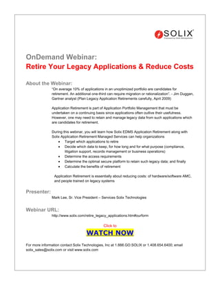 OnDemand Webinar:
Retire Your Legacy Applications & Reduce Costs

About the Webinar:
               “On average 10% of applications in an unoptimized portfolio are candidates for
               retirement. An additional one-third can require migration or rationalization”. - Jim Duggan,
               Gartner analyst (Plan Legacy Application Retirements carefully, April 2009)

               Application Retirement is part of Application Portfolio Management that must be
               undertaken on a continuing basis since applications often outlive their usefulness.
               However, one may need to retain and manage legacy data from such applications which
               are candidates for retirement.

               During this webinar, you will learn how Solix EDMS Application Retirement along with
               Solix Application Retirement Managed Services can help organizations
                   • Target which applications to retire
                   • Decide which data to keep, for how long and for what purpose (compliance,
                       litigation support, records management or business operations)
                   • Determine the access requirements
                   • Determine the optimal secure platform to retain such legacy data; and finally
                   • Calculate the benefits of retirement

                 Application Retirement is essentially about reducing costs: of hardware/software AMC,
                 and people trained on legacy systems


Presenter:
               Mark Lee, Sr. Vice President – Services Solix Technologies


Webinar URL:
               http://www.solix.com/retire_legacy_applications.htm#ourform

                                                Click to

                                     WATCH NOW
For more information contact Solix Technologies, Inc at 1.888.GO.SOLIX or 1.408.654.6400; email
solix_sales@solix.com or visit www.solix.com
 