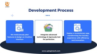 We meticulously plan
features & design an intuitive
interface
Deploy a revolutionary app,
transforming the laundry
experience with efficiency
and innovation.
Integrate advanced
technology & rigorously test
for perfection
Development Process
www.uplogictech.com
 