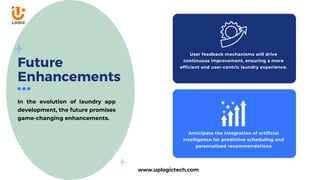Future
Enhancements
In the evolution of laundry app
development, the future promises
game-changing enhancements.
Anticipate the integration of artificial
intelligence for predictive scheduling and
personalized recommendations
User feedback mechanisms will drive
continuous improvement, ensuring a more
efficient and user-centric laundry experience.
www.uplogictech.com
 