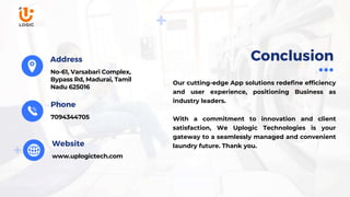 www.uplogictech.com
Our cutting-edge App solutions redefine efficiency
and user experience, positioning Business as
industry leaders.
With a commitment to innovation and client
satisfaction, We Uplogic Technologies is your
gateway to a seamlessly managed and convenient
laundry future. Thank you.
7094344705
Phone
Website
Conclusion
No-61, Varsabari Complex,
Bypass Rd, Madurai, Tamil
Nadu 625016
Address
 