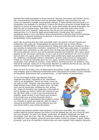 pensamentos estão guardados na nossa memória. Algumas impressões você lembra, outras
não. Provavelmente você lembra mais das emoções negativas, que marcaram sua vida
(como por exemplo a violação sexual quando criança). O nosso cérebro funciona igual a um
computador (na realidade é o contrário). O banco de memória vai sendo formado desde que
estamos no ventre de nossa mãe. A partir daí, novas informações vão sendo arquivadas, dia
após dia, até os tempos atuais. Mas existe uma fase da nossa vida onde nossa mente
funciona como uma “esponja”, absorvemos mais do que em outras épocas – é quando
estamos entre 3 e 12 anos de idade aproximadamente. Grande parte das crenças e
paradigmas (boas e ruins) que filtram nossos pensamentos e atitudes atuais foram gravadas
nessa época, e segundo estudiosos do assunto, é ai que se forma boa parte de nossa
personalidade. Como exatamente?

Quem são as pessoas que têm mais autoridade sobre nós quando crianças? Nossos pais,
professores, tios, avôs, etc. Pesquisadores do assunto dizem que na nossa infância
recebemos 100.000 NÃOS, e que precisamos 8 elogios para cada não que recebemos. Mas o
que acontece é exatamente o contrário, recebemos 20 “nãos” para cada elogio. O resultado
disso todo é que, queiramos ou não, somos fruto de toda essa informação que recebemos.
Em outras palavras, somos o que outras pessoas quiseram que fossemos, não o que a gente
gostaria de ser. Daí surge a pergunta: eu sou o que os outros semearam em mim? Eu creio
que em parte sim, agora, cabe a nós moldar nosso caráter para aquilo que gostaríamos de
ser. Voltemos a comparação mente e computador. Quando você compra um computador,
recebe um manual de instruções para seu uso; agora, quando fomos criados recebemos o
computador mais perfeito do universo, nosso cérebro; somente que tem um problema, sem
manual de instrução. Cada um de nós precisa descobrir as melhores formas de uso, pois não
estamos falando de uma máquina e sim sobre nós mesmos.

Tanto na área de vendas, como no desempenho de qualquer função, somos dependentes da
auto-imagem, essa é a diferença fundamental entre uma pessoa de sucesso e outra chamada
de fracassada. Basicamente são os pensamentos... e onde nascem os pensamentos?

Eu fico horrorizado quando vejo algumas mães
xingando seus filhos, chamando-os de "retardados",
"parece um abobalhado” “Este é um idiota, nunca vai
ser nada na vida”. Coitadas, elas não sabem o mal que
estão fazendo à seus filhos, que dizem amar. De tanto
ouvir isso de nossos pais, professores, tios, primos,
etc, chega um momento que chegamos a conclusão de
que os castigos por tentar e falhar são maiores do que
por não fazer nada, e o pior é que nos ambientes de
trabalho, quase sempre, é isso mesmo que acontece.
O funcionário que se arrisca buscando novas e
melhores formas no desempenho das funções é punido
(ou criticado) e aquele que nada faz, além de seguir o
manual de procedimentos, mesmo sabendo que tem
uma forma melhor, esse recebe até elogios.


A maioria das pessoas aceitam estas palavras e reconhecem essa falha. Por outro lado,
existem algumas poucas pessoas que dizem nunca ter passado por isso e/ou nunca ter feito
isso com ninguém. Se você é um destes, aceita fazer um desafio? Responda com toda
sinceridade: você que é pai, mãe, tio, professor, lembra de ter sido humilhado, xingado na
sua infância?? caso negativo, pergunte para seus irmãos, primos ou amigos. E agora, depois
de adulto, você já se viu fazendo a mesma coisa com suas crianças? Caso negativo, pergunte
 