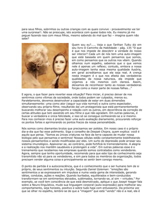 para seus filhos, sobrinhos ou outras crianças com as quais convive - provavelmente vai ter
uma surpresa!!. Não se preocupe, isto acontece com quase todos nós. Eu mesmo já me
peguei fazendo isso com meus filhos, mesmo sabendo do mal que faz – imagina quem não
sabe?

                                      Quem sou eu?..... Veja o que Tarthan Tulku diz em
                                      seu livro O Caminho da Habilidade - pág. 135 "O que
                                      é que nos impede de descobrir a verdade do nosso
                                      ser interior? Cada um de nós tem uma auto-imagem
                                      que está baseada em quem pensamos que somos,
                                      em como pensamos que os outros nos vêem. Quando
                                      olhamos num espelho, sabemos que o que vemos
                                      nele é apenas um reflexo; contudo, embora a nossa
                                      auto-imagem tenha essa mesma qualidade ilusória,
                                      em geral acreditamos que ela seja real. A crença
                                      nesta imagem é o que nos afasta das verdadeiras
                                      qualidades da nossa natureza, ela impede que
                                      vejamos a nós mesmos com clareza. Assim,
                                      deixamos de reconhecer tanto as nossas verdadeiras
                                      forças como a maior parte de nossas falhas..."

E agora, o que fazer para reverter essa situação? Para iniciar, é preciso deixar de nos
sentirmos como vítimas da sociedade, onde todos podem ser culpados, menos eu.
Paralelamente, devemos desenvolver a capacidade de estar em duas dimensões
simultaneamente: uma como ator (seguir sua vida normal) e outra como espectador,
observando seu próprio filme; resultando daí um protagonista que está permanentemente
buscando melhorar seu desempenho e relação com os outros, em decorrência da correção de
certas atitudes que tem assistido em seu filme e que não agradam. Em outras palavras, é
buscar a verdadeira e única felicidade, e isso só se consegue conhecendo-se a si mesmo.
Para nos conhecer-mos é preciso fazer uma auto-avaliação diariamente, procurando reforçar
os pontos fortes e aprimorando os pontos fracos da nossa personalidade.

Nós somos como diamantes brutos que precisamos ser polidos. Em nosso caso é o próprio
dia-a-dia que faz esse polimento. Siga o conselho de Deepak Chopra, quem explica: você é
aquilo que pensa. "Somos as únicas criaturas na face da terra capazes de mudar nossa
biologia pelo que pensamos e sentimos! Nossas células estão constantemente bisbilhotando
nossos pensamentos e sendo modificadas por eles. Um surto de depressão pode arrasar seu
sistema imunológico. Apaixonar-se, ao contrário, pode fortificá-lo tremendamente. A alegria
e a realização nos mantêm saudáveis e prolongam a vida”. Em outras palavras esse é o
treinamento que recebemos nas empresas quando somos contratados como vendedores.
Agora, sempre que tenho oportunidade, recomendo para que este tipo de conhecimento seja
transmitido não só para os vendedores, e sim para todos os membros da organização, todos
precisam vender alguma coisa e principalmente se sentir bem consigo mesmo.

O ponto de partida é a autoconsciência, que é o conhecimento que o ser humano tem de si
próprio, de seus sentimentos ou intuição. Segundo Daniel Goleman: "emoções são
sentimentos a se expressarem em impulsos e numa vasta gama de intensidade, gerando
idéias, condutas, ações e reações. Quando burilados, equilibrados e bem-conduzidos
transformam-se em sentimentos elevados, sublimados, tornando-se, aí sim – virtudes." Por
exemplo, se você tem consciência de que está desmotivado, aplique o que Josept Yeager fala
sobre a Neuro-linguística, mude sua linguagem corporal (auto-expressão) para melhorar seu
comportamento, seja honesto, positivo e sobre tudo haja com entusiasmo. Da próxima vez
que se olhar no espelho, lembre-se de que a “imagem” que está “vendo” não é a real, ela é
 