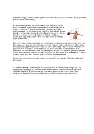 somente a projeção da sua mente (o resultado dos “filtros” de suas crenças – aquilo que está
gravado desde sua infância).


Na realidade você pode ser o que desejar, pois somos os únicos
seres capazes de mudar nossos pensamentos e por conseqüência
nossos resultados. O segredo está em ser (praticar) a mudança
que gostaria de ver no mundo e não mais ficar dependendo de que
os outros mudem para mudar. Decida não ser mais escravo do que
os outros semearam em você, decida ser feliz e contagie os
outros, com isso você vai começar a auto-descoberta e conhecer
quem é realmente.

Estas são nossas lições aprendidas em trabalhos de consultoria, onde lidamos com todo tipo
de pessoas, em diversas circunstâncias e com diversos níveis de conhecimento e formação.
Uma das conclusões mais interessantes que temos observado é de que o que diferencia um
profissional de sucesso de outro medíocre, não é sua formação, sua experiência, sua
aparência, sua comunicação e nem sua percepção e atitude. São estes os principais valores
que os departamentos de RH continuam avaliando, na hora de recrutar e selecionar... Vale a
pena ler e descubra você mesmo, onde pode estar a principal causa.

Mande seus comentários, críticas, elogios... o que sentir no coração. Toda expressão será
bem vinda.



(*) Federico Amory é o líder principal da Eficaz Consultoria de Gestão (Amory Serviços S/C Ltda)
(www.empresa-eficaz.com.br/ ), consultor especialista em reestruturação organizacional, empresas
familiares, palestrante e escritor de vendas e gestão por resultados. Mail to: amory@empresa-
eficaz.com.br. Blogs http://federicoamory.blogspot.com e http://federicoamory.wordpress.com
 