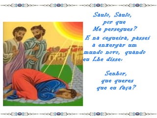 Saulo, Saulo,
       por que
   Me persegues?
 E na cegueira, passei
   a enxergar um
mundo novo, quando
eu Lhe disse:

      Senhor,
     que queres
    que eu faça?
 