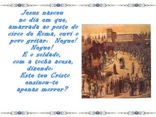 Jesus nasceu
    no dia em que,
amarrada ao poste do
circo de Roma, ouvi o
 povo gritar: Negue!
        Negue!
     E o soldado,
  com a tocha acesa,
       dizendo:
    Este teu Cristo
      ensinou-te
   apenas morrer?
 