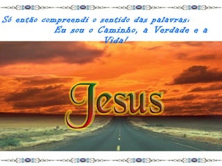 Só então compreendi o sentido das palavras:
            Eu sou o Caminho, a Verdade e a
                      Vida!
 