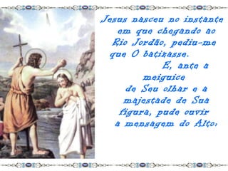 Jesus nasceu no instante
    em que chegando ao
  Rio Jordão, pediu-me
 que O batizasse.
             E, ante a
         meiguice
      de Seu olhar e a
     majestade de Sua
    figura, pude ouvir
   a mensagem do Alto:
 