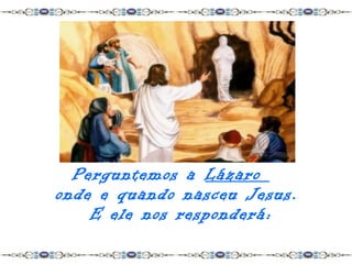 Perguntemos a Lázaro
onde e quando nasceu Jesus.
    E ele nos responderá:
 