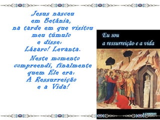 Jesus nasceu
     em Betânia,
na tarde em que visitou
     meu túmulo
       e disse:
   Lázaro! Levanta.
     Neste momento
compreendi, finalmente
    quem Ele era:
    A Ressurreição
       e a Vida!
 