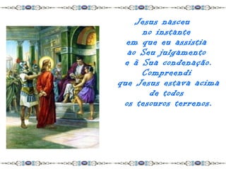 Jesus nasceu
     no instante
  em que eu assistia
  ao Seu julgamento
 e à Sua condenação.
     Compreendi
que Jesus estava acima
       de todos
 os tesouros terrenos.
 