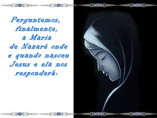 Perguntemos,
  finalmente,
    a Maria
 de Nazaré onde
e quando nasceu
 Jesus e ela nos
  responderá:
 