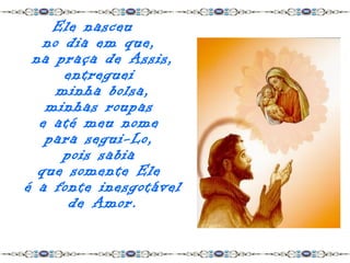 Ele nasceu
   no dia em que,
 na praça de Assis,
      entreguei
     minha bolsa,
   minhas roupas
  e até meu nome
   para segui-Lo,
      pois sabia
  que somente Ele
é a fonte inesgotável
       de Amor.
 