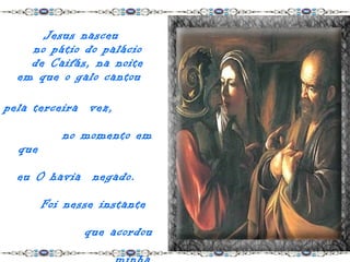 Jesus nasceu
    no pátio do palácio
    de Caifás, na noite
  em que o galo cantou

pela terceira vez,

           no momento em
  que

  eu O havia negado.

        Foi nesse instante

               que acordou
 