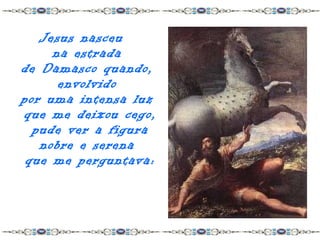 Jesus nasceu
     na estrada
de Damasco quando,
      envolvido
por uma intensa luz
que me deixou cego,
  pude ver a figura
   nobre e serena
 que me perguntava:
 