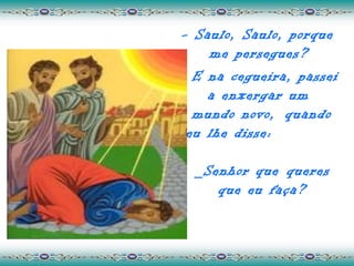- Saulo, Saulo, porque
    me persegues?
  E na cegueira, passei
    a enxergar um
  mundo novo, quando
 eu lhe disse:

 _Senhor que queres
    que eu faça?
 