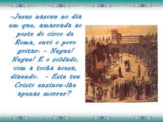 -Jesus nasceu no dia
em que, amarrada ao
  poste do circo de
  Roma, ouvi o povo
   gritar: - Negue!
 Negue! E o soldado,
 com a tocha acesa,
dizendo: - Este teu
 Cristo ensinou-lhe
   apenas morrer?
 