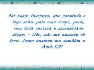 Foi neste instante, que sentindo o
  fogo subir pelo meu corpo, pude,
   com toda certeza e sinceridade
  dizer: - Não, não me ensinou só
 isso. Jesus ensinou-me também a
               Amá-LO!
 