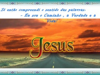 Só então compreendi o sentido das palavras:
         - Eu sou o Caminho , a Verdade e a
                     Vida!
 