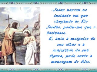 -Jesus nasceu no
    instante em que
    chegando ao Rio
Jordão, pediu-me que o
batizasse.
 E, ante a meiguice de
      seu olhar e a
   majestade de sua
 figura, pude ouvir a
  mensagem do Alto:
 