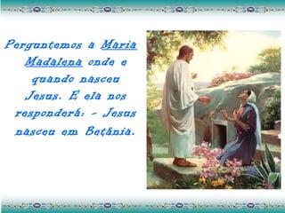 Perguntemos a Maria
   Madalena onde e
    quando nasceu
   Jesus. E ela nos
 responderá: - Jesus
 nasceu em Betânia .
 