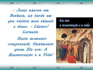 - Jesus nasceu em
 Betânia, na tarde em
que visitou meu túmulo
   e disse: - Lázaro!
        Levanta.
     Neste momento
compreendi, finalmente
    quem Ele era: A
Ressurreição e a Vida!
 