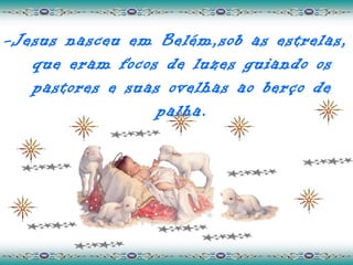 -Jesus nasceu em Belém,sob as estrelas,
   que eram focos de luzes guiando os
   pastores e suas ovelhas ao berço de
                  palha.
 