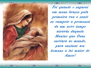 Foi quando o segurei
 em meus braços pela
 primeira vez e senti
se cumprir a promessa
  de um novo tempo
    através daquele
   Menino que Deus
  enviara ao mundo,
   para ensinar aos
homens a lei maior do
         Amor!
 