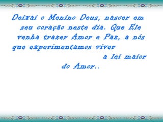 Deixai o Menino Deus, nascer em
  seu coração neste dia. Que Ele
 venha trazer Amor e Paz, a nós
que experimentamos viver
                       a lei maior
            do Amor..
 