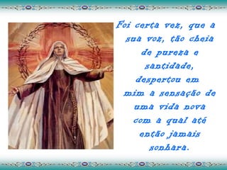 Foi certa vez, que a
  sua voz, tão cheia
      de pureza e
       santidade,
    despertou em
 mim a sensação de
    uma vida nova
    com a qual até
     então jamais
        sonhara.
 