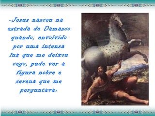 -Jesus nasceu na
estrada de Damasco
  quando, envolvido
   por uma intensa
 luz que me deixou
  cego, pude ver a
    figura nobre e
    serena que me
      perguntava:
 