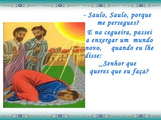 - Saulo, Saulo, porque me persegues?  E na cegueira, passei a enxergar um  mundo novo,  quando eu lhe disse:  _Senhor que  queres que eu faça? 