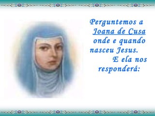 Perguntemos a  Joana de Cusa  onde e quando nasceu Jesus.  E ela nos responderá: 