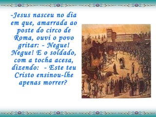 -Jesus nasceu no dia em que, amarrada ao poste do circo de Roma, ouvi o povo gritar: - Negue! Negue! E o soldado, com a tocha acesa, dizendo:  - Este teu Cristo ensinou-lhe apenas morrer?   